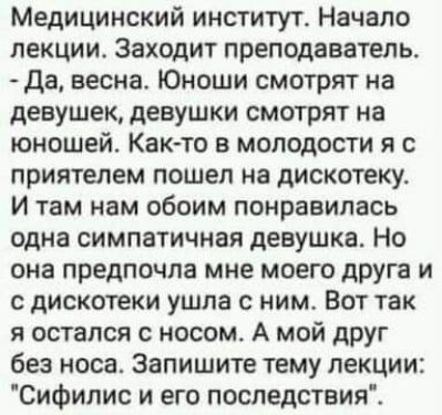 Медицинский институт Начало лекциис Заходит преподаватель да весна Юноши смотрят на девушек девушки смотрят на юношей Както в молодости я с приятелем пошел на дискотеку И там нам обоим понравилась одна симпатичная девушка Но она предпочла мне моего дРУга и с дискотеки ушла с ним Вот так я остался с носом А мой дРУг без носа Запишите тему лекции Сифилис и его последствия