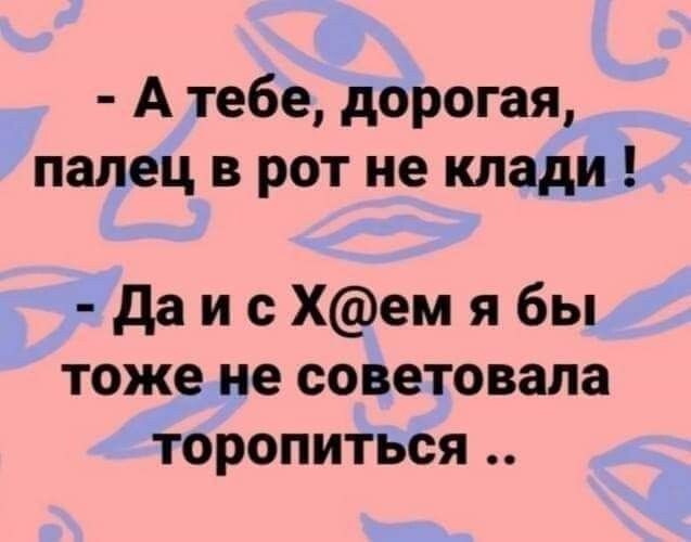 А тебе дорогая палец в рот не клади даисХемябы тоже не советовала торопиться