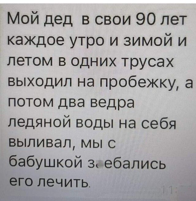 Мой дед в свои 90 лет каждое утро и зимой и летом в одних трусах выходил на пробежку а потом два ведра ледяной воды на себя выливал мы с бабушкой зебались его лечить ті
