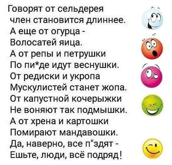 ГОВОРЯТ ОТ сел ьдерея ЧЛЭН СТЗНОВИТСЯ длиннее А еще от огурца Волосатей яица А от репы и петрушки По пиде идут веснушки От редиски и укропа Мускулистей станет жопа От капустной кочерыжки Не ВОНЯЮТ так ПОДМЫШКИ А от хрена и картошки Помирают мандавошки Да наверно все пздят Ешьте люди всё подряд Ф 09
