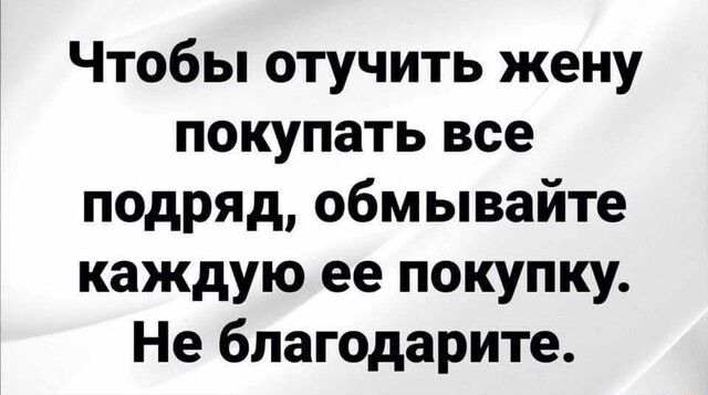 Чтобы отучить жену покупать все подряд обмывайте каждую ее покупку Не благодарите