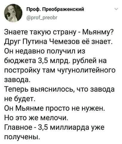 Проф Превбрвженский ргоышоШ Знаете такую страну Мьянму Друг Путина Чемезов её знает Он недавно получил из бюджета 35 млрд рублей на постройку там чугунолитейного завода Теперь выяснилось что завода не будет Он Мьянме просто не нужен Но это же мелочи Главное 35 миллиарда уже ПОПУЧеНЫ