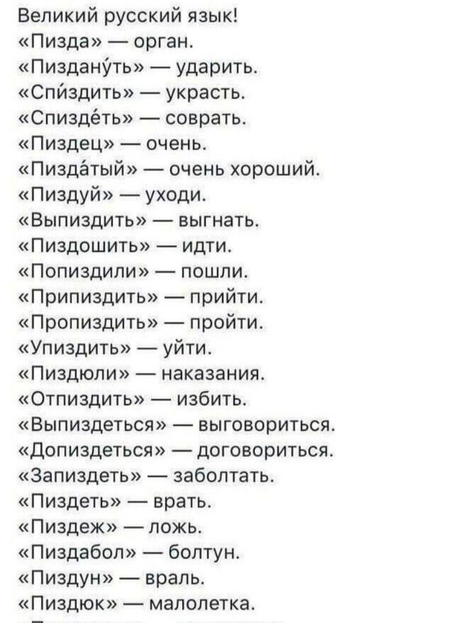 Великий русский язык Пизда орган ПизданУть ударить Спйздить украсть Спиздёть соврать Пиздец очень Пиздётый очень хороший Пиздуй уходи Выпиздить выгнать Пиздошить идти Попиздипи пошли Припиздить прийти Пропиздить пройти Упиздить уйти Пиздюпи наказания Отпиздить избить Выпиздеться выговориться Допиздеться договориться Запиздеть забоптать Пиздеть врать Пиздеж ложь Пиздабол болтун Пиздун враль Пиздюк 