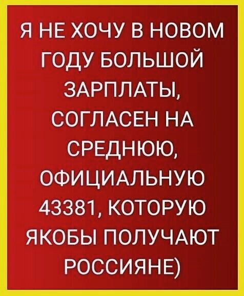 я НЕ хочу в новом году БОЛЬШОЙ ЗАРПЛАТЫ СОГЛАСЕН НА СРЕДНЮЮ ОФИЦИАЛЬНУЮ 43381 которую яковы ПОЛУЧАЮТ РОССИЯНЕ