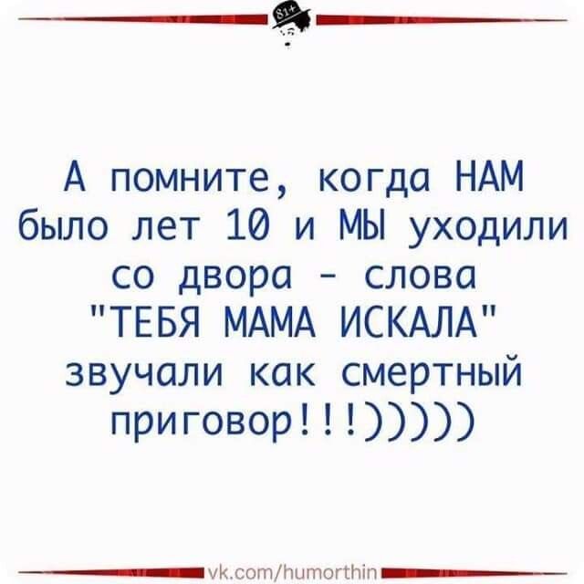 А помните когда НАМ было лет 10 и МЫ уходили со двора слова ТЕБЯ МАМА ИСКАЛА звучали как смертный приговор _Ц сотлтоггніп__