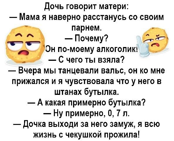 Дочь говорит матери Мама я наверно расстанусь со своим парнем Почему Он по моему алкоголики С чего ты взяла Вчера мы танцевали вальс он ко мне прижался и я чувствовала что у него в штанах бутылка А какая примерно бутылка Ну примерно 0 7 л Дочка выходи за него замуж я всю жизнь с чекушкой прожила