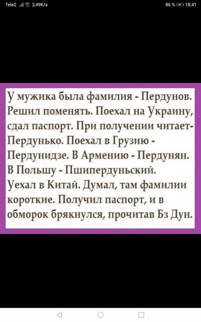 ТЫЕ ь нею 86 1341 У мужика была фамилия Пердупов Решил поменять Поехал на Украину сдал паспорт При получении читает Пердуиько Поехал в Грузию Пердуиидзе В Армению Пердуияи В Польшу Пшипердупьскии Уехал в Китаі1Думал там фамилии короткие Получил паспорт и в обморок брякнулся прочитав Бз Дун