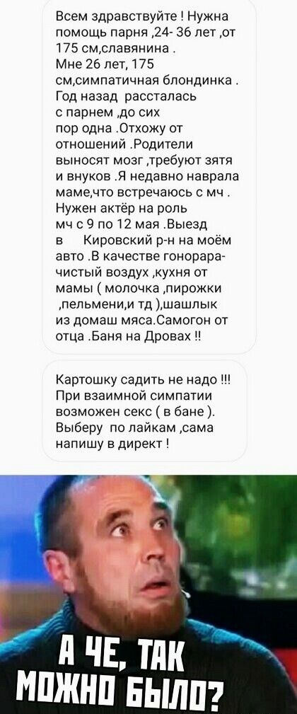 Всем здравствуйте Нужна помощь парня 24 36 лет от 175 смспавянина Мне 26 лет 175 смсимпатичная блондинка Год назад рассталась с парнем до сих пор одна Отхожу от отношений Родители выносят мозг требуют зятя и внуков Я недавно наврапа мамемто встречаюсь мч Нужен актёр на роль мч 9 по 12 мая Выезд в Кировский ргн на моём авто В качестве гонорара чистый воздух кухня от мамы молочка пирожки пельменим т