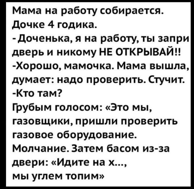 Мама на работу собирается Дочке 4 годика Доченька я на работу ты запри дверь и никому НЕ ОТКРЫВАЙН Хорошо мамочка Мама вышла думает надо проверить Стучит Кто там Грубым голосом Это мы газовщики пришли проверить газовое оборудование Молчание Затем басом из за двери Идите на х мы углем топим