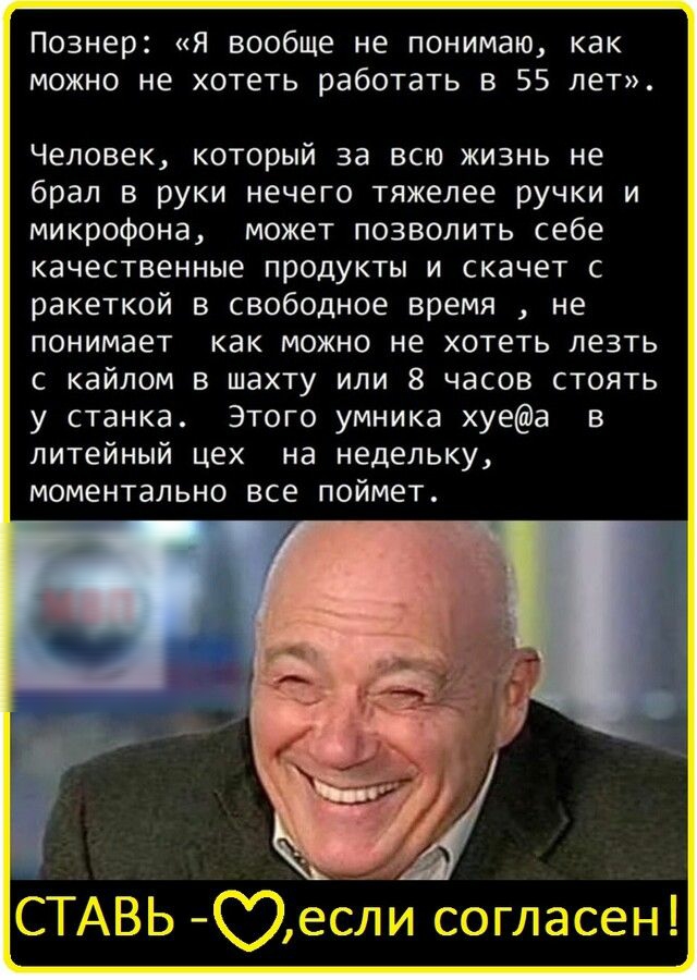 Познер Я вообще не понимаю как можно не хотеть работать в 55 лет Человек который за всю жизнь не брал в руки нечего тяжелее ручки и микрофона может позволить себе качественные продукты и скачет с ракеткой в свободное время не понимает как можно не хотеть лезть с кайлом в шахту или 8 часов стоять у станка Этого умника хуеа в литейный цех на недельку МОМЕНТЭЛЬНО ВСЕ ПОЙМЕТ СТАВЬ С9если согласен