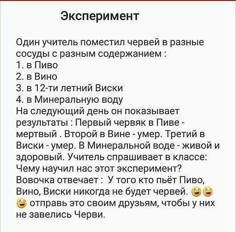 Эксперимент Один учитель поместил червей в разные сосуды с разным содержанием 1 в Пиво 2 в Вино 3 5127 летний Виски 4 в Минеральную воду На следующий день он показывает результаты Первый червяк в Пиве мертвый Второй в Вине умер Третий в Виски _ умер В Минералы Юй воде _ живой и здоровый Учитель спрашивает в классе Чему научил нас этот эксперимент Вовочка отвечает У того кто пьёт Пиво Вино Виски ни