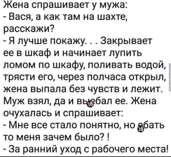 Жена спрашивает у мужа Вася а как там на шахте расскажи Я лучше покажу Закрывает ее в шкаф и начинает лупить ломом по шкафу поливать водой трясти его через полчаса открыл жена выпала без чувств и лежит Муж взял да и вьёбап ее Жена очухалась и спрашивает Мне все стало понятно но бать то меня зачем было За ранний уход с рабочего места