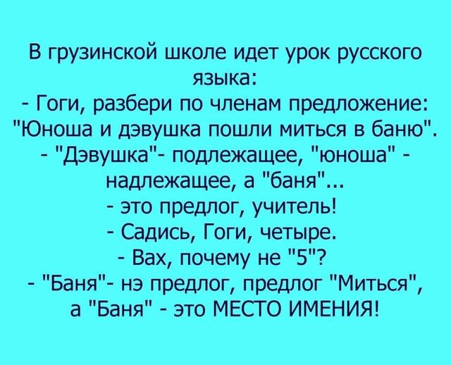 В грузинской школе идет урок русского языка Гоги разбери по членам предложение Юноша и дэвушка пошли миться в баню Дэвушка подлежащее юноша надлежащее а баня это предлог учитель Садись Гоги четыре Вах почему не 5 Баня нэ предлог предлог Миться а Баня это МЕСТО ИМЕНИЯ