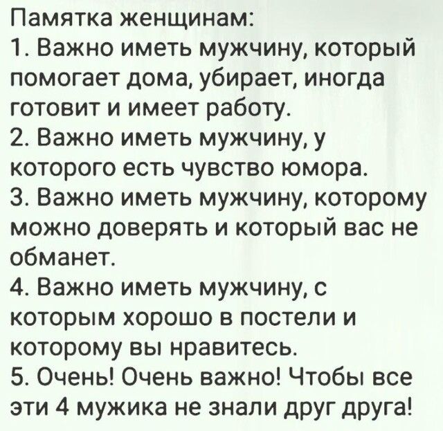 Памятка женщинам 1 Важно иметь мужчину который помогает дома убирает иногда готовит и имеет работу 2 Важно иметь мужчину у которого есть чувство юмора 3 Важно иметь мужчину которому можно доверять и который вас не обманет 4 Важно иметь мужчину с которым хорошо в постели и которому вы нравитесь 5 Очень Очень важно Чтобы все эти 4 мужика не знали друг друга