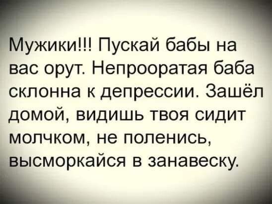 Нужики Пускай бабы на вас орут Непрооратая баба склонна к депрессии Зашёл домой видишь твоя сидит мопчком не попенись іысморкайся в занавеску