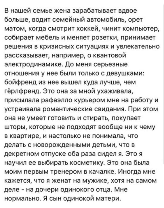 В нашей семье жена зарабатывает вдвое больше водит семейный автомобиль орет матом когда СМОТРИТ Хоккей ЧИНИТ компьютер собирает мебель и меняет розетки принимает решения в кризисных ситуациях и увлекательно рассказывает например о квантовой электродинамике До меня серьезные отношения у нее были только с девушками бойфренд из нее вышел куда лучше чем гёрлфренд Это она за мной ухаживала присыпапа ра