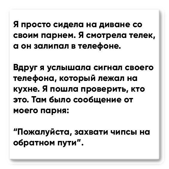 Я ПРОСТО сидела на диване СО СВОИМ парнем Я смотрела телек О ОН ЗПЛИПОЛ В телефоне Вдруг я услышала сигнал своего телефона который лежал на кухне Я пошла проверить кто это Там было сообщение от моего парня Пожалуйста захвати чипсы на обратном пути