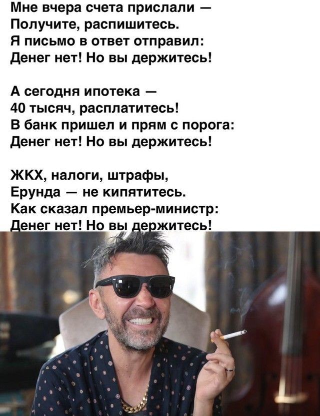 Мне вчера счета прислали Получите распишитесь Я письмо в ответ отправил денег нет Но вы держитесь А сегодня ипотека 40 тысяч расплатитесь В банк пришел и прям порога денег нет Но вы держитесь ЖКХ налоги штрафы Ерунда не кипятитесь Как сказал премьер министр _енег нет Но вы ежитесь