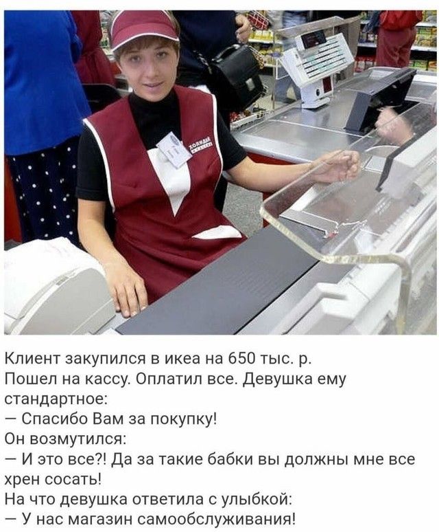 Клиент закупился в икеа на 650 тыс р Пошел на кассу Оппатип все Девушка ему стандартное Спасибо Вам за покупку Он возмутился И это все Да за такие бабки вы должны мне все хрен сосать На что девушка ответила с улыбкой У нас магазин самообслуживания
