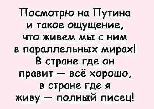 Посмотрю но Путинп и такое ощущение что живем мы с ним в параллельных мирах В стране где он правит всё хорошо в стране где я живу полный писец