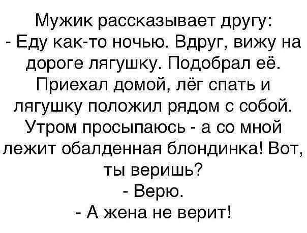 Мужик рассказывает другу Еду как то ночью Вдруг вижу на дороге лягушку Подобрал её Приехал домой лёг спать и лягушку положил рядом с собой Утром просыпаюсь а со мной лежит обалденная блондинка Вот ты веришь Верю А жена не верит