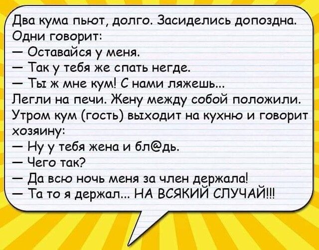 Два кума пьют долго Засиделись допоздна Одни говорит Оставайся у меня Так у тебя же спать негде Ты ж мне кум С нами ляжешь Пегли на печи Жену между собой положили Утром кум гость выходит на кухню и говорит хозяину Ну у тебя жена и блдь Чего так Да всю ночь меня за член держала Та то я держал НА ВСЯКИЙ СЛУЧАЙ