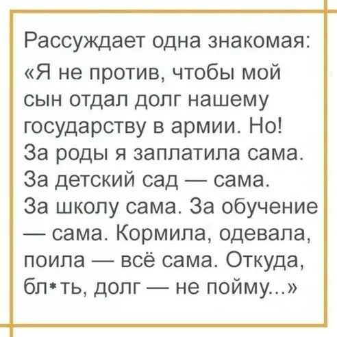Рассуждает одна 3НЭК0МЭЯ2 Я не против чтобы мой сын отдал долг нашему государству в армии Но За роды я заплатила сама За детский сад сама За школу сама За обучение сама Кормила одевала поипа всё сама Откуда бпть долг не пойму