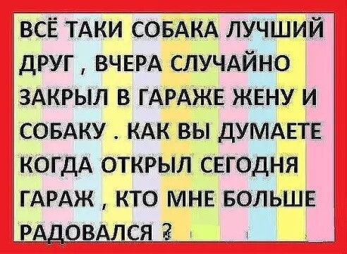 ВСЁ ТАКИ СОБАКА ЛУЧШИЙ ДРУГ ВЧЕРА СЛУЧАЙНО ЗАКРЫЛ В ГАРАЖЕ ЖЕНУ И СОБАКУ КАК ВЫ ДУМАЕТЕ КОГДА ОТКРЫЛ СЕГОДНЯ ГАРАЖ КТО МНЕ БОЛЬШЕ РАДОВАДСіітйчШ