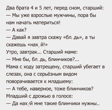 Два брата 4 и 5 лет перед сном старший Мы уже взрослые мужчины пора бы нам начать материться А как Давай я завтра скажу бпдь а ты скажешь нах й Утро завтрак Старший маме Мне бы бп дь бпинчиков Мама с ходу затрещену старший убегает в слезах она с серьёзным видом поворачивается к младшему А тебе наверное тоже блинчиков Младший с дрожью в голосе Да нахуй мне такие блинчики нужны