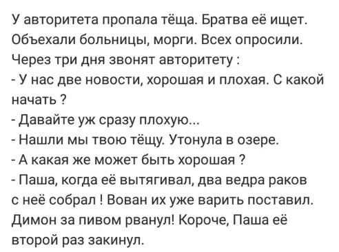 У авторитета пропала тёща Братва её ищет объехали больницы морги Всех опросили Через три дня звонят авторитету У нас две новости хорошая и плохая С какой начать давайте уж сразу плохую Нашли мы твою тёщу Утонула озере А какая же может быть хорошая Паша когда её вытягивап два ведра раков с неё собрал Вован их уже варить поставил Димон за пивом рванул Короче Паша её второй раз закинул