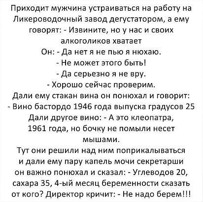 Приходит мужчина упраиввтьсн на работу на Ликероводочный завод дегустатвром а ему говорят Извините но у нас и своих алкоголиков хватает Он Да ивтл не пью и нюхэю _ Не может этого быть да серьезна я не вру Хороши сейчас проверим дали ему стакан вина сн понюхал и говорит Вино бастордо 1945 года выпусна градусов 25 Дали другое вин А это клеопатра 1961 года но бочку не помыли несет мышами Тут они реши