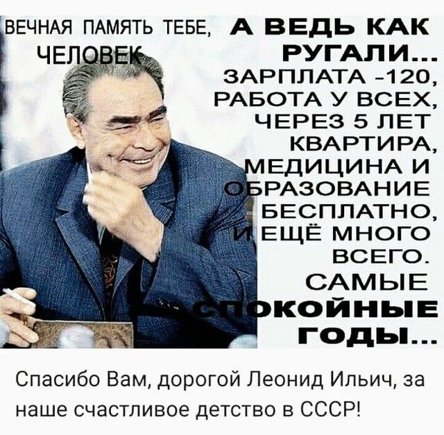 ВЕЧНАЯ ПАМЯТЬ ТЕБЕ А ВЕДЬ КАК РУГАПИ ЗАРПЛАТА 120 РАБОТА У ВСЕХ ЧЕРЕЗ 5 ЛЕТ КВАРТИРА ЕДИЦИНА И РАЗОВАНИЕ БЕСПЛАТНО ЕЩЁ МНОГО ВСЕГО САМЫЕ КОЙНЬіЕ ГОДЬ Спасибо Вам дорогой Леонид Ильич за наше счастливое детство в СССР