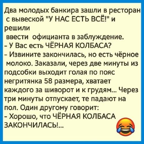 Два молодых банкира зашли в ресторан с вывеской У НАС ЕСТЬ ВСЁ и решили ввести официанта в заблуждение У Вас есть ЧЁРНАЯ КОЛБАСА Извините закончилась но есть чёрное молоко Заказали через две минуты из подсобки выходит голая по пояс негритянка 58 размера хватает каждого за шиворот и к грудям Через три минуты отпускает те падают на пол Один другому говорит Хорошо что ЧЁРНАЯ КОЛБАСА ЗАКОНЧИЛАСЬ