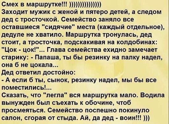 Смех В маршрутке Заходит мужик с женой и пятеро детей а следом дед тросточкой Семейство заняло все оставшиеся сидячие места каждый отдельное дедуле не хватило Маршрутка тронупась дед стоит а тросточка подскакивая на колдобинах Цок цок Глава семейства ехидно замечает старику Папаша ты бы резинку на папку надел она б не цокала дед ответил достойно А если б ты сынок резинку надел мы бы все поместилис
