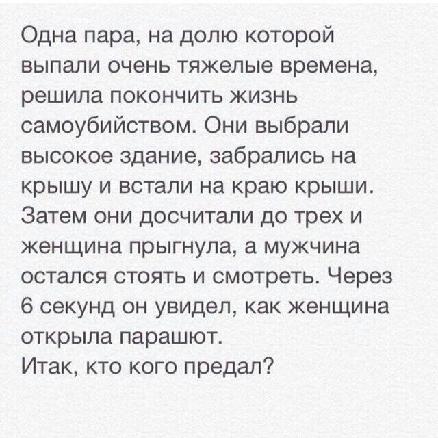 Одна пара на долю которой выпали очень тяжелые времена решила покончить жизнь самоубийством Они выбрали высокое здание забрались на крышу и встали на краю крыши Затем они досчитали до трех и женщина прыгнула мужчина остался стоять и смотреть Через 6 секунд он увидел как женщина открыла парашют Итак кто кого предал
