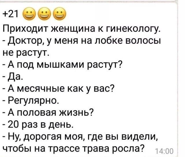 21 989 Приходит женщина к гинекологу Доктор у меня на лобке волосы не растут А под мышками растут Да А месячные как у вас Регулярно А половая жизнь 20 раз в день Ну дорогая моя где вы видели чтобы на трассе трава росла