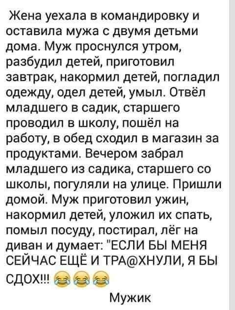Жена уехала в командировку и оставила мужа с двумя детьми дома Муж проснулся утром разбудил детей приготовил завтрак накормип детей погладил одежду одел детей умыл Отвёл младшего в садик старшего проводил в школу пошёл на работу в обед сходил в магазин за продуктами Вечером забрал младшего из садика старшего со школы погуляли на улице Пришли домой Муж приготовил ужин накормип детей уложил их спать