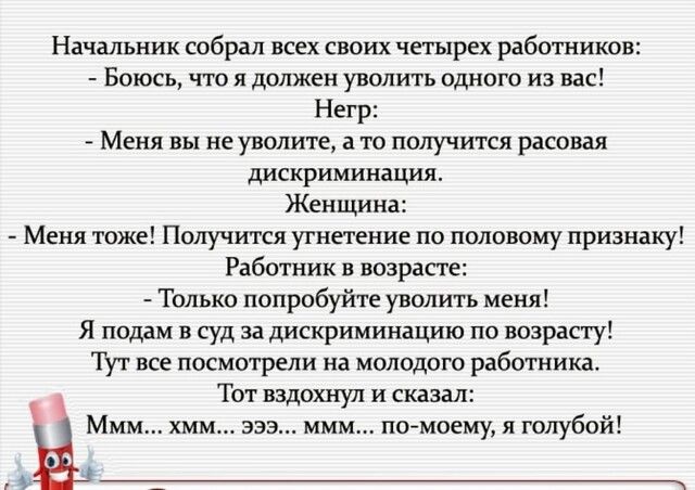 Начальник собрал всех своих четырех работников Боюсь что я должен уволить одного из вас Негр Меня вы не уволите а то получится расовая дискриминация Женщина Меня тоже Получится угнетение по половому признаку Работник в возрасте Только попробуйте уволить меня Я подам в суд за дискриминацию по возрасту Тут все посмотрели на молодого работника Тот вздохнул и сказал Ммм хмм эээ ммм помоему и голубой