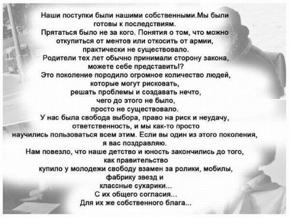 Наши поступки бьши нашими собственнымиМы был готовы к последствиям Прятаться было не за кого Понятия о том что но откупиться от ментов или откосить от армии практически не существовало Родители тех лет обычно принимали сторону законе можете себе представить Это поколение породило огромное количество людей которые могут рисковать решать проблемы и создавать нечто чего до этого не было просто не сущ