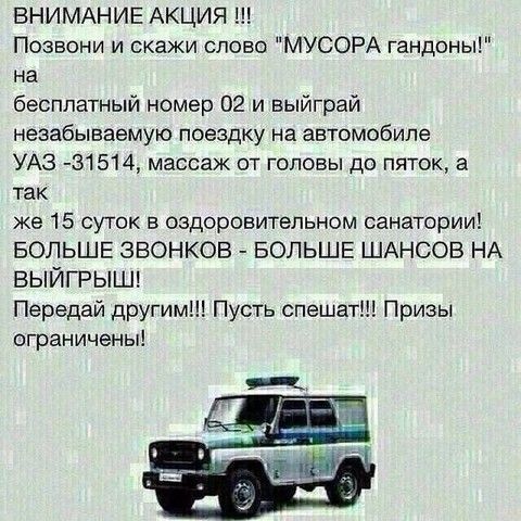 ВНИМАНИЕ АКЦИЯ Позвони и скажи слово МУСОРА гандоны на бесплатный номер 02 и выйграй незабываемую поездку на автомобиле УАЗ 31514 массаж от головы до пяток а так же 15 суток оздоровительном санатории БОЛЬШЕ ЗВОНКОВ БОЛЬШЕ ШАНСОВ НА выйгрыш Передай другим Пусть спешат Призы ограничены