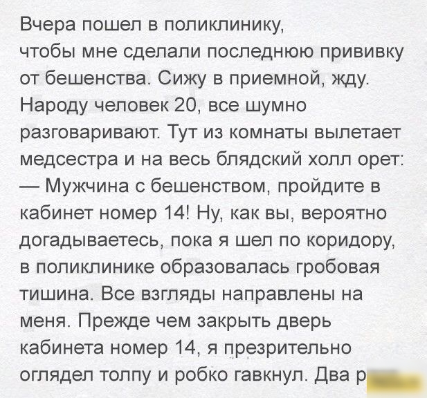 Вчера пошел в поликлинику чтобы мне сделали последнюю прививку от бешенства Сижу в приемной кду Народу человек 20 все шумно разговаривают Тут из комнаты вылетает медсестра и на весь блядский холл орет Мужчина с бешенством пройдите в кабинет номер 14 Ну как вы вероятно догадываетесь пока я шел по коридору в поликлинике образовалась гробовая тишина Все взгляды направлены на меня Прежде чем закрыть д