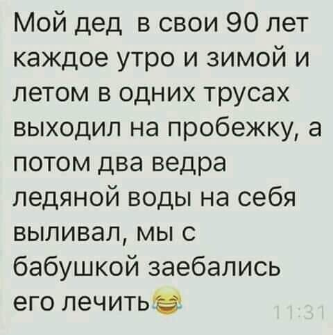 Мой дед в свои 90 лет каждое утро и зимой и летом в одних трусах выходил на пробежку а потом два ведра ледяной воды на себя выливал мы с бабушкой заебались его лечитьэ