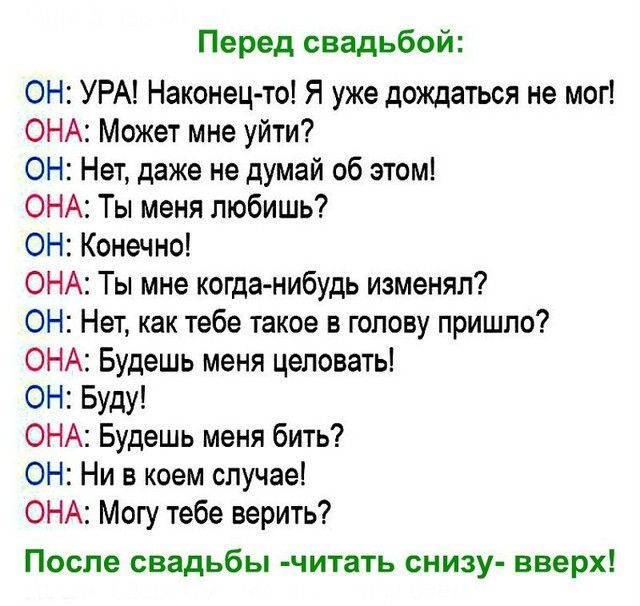 Перед свадьбой ОН УРА Наконец то Я уже дождаться не мог ОНА Может мне уйти ОН Нет даже не думай об этом ОНА Ты меня любишь ОН Конечно ОНА Ты мне когда нибудь изменял ОН Нет как тебе такое в голову пришло ОНА Будешь меня целовать ОН Буду ОНА Будешь меня бить ОН Ни в коем случае ОНА Могу тебе верить После свадьбы читать снизу вверх