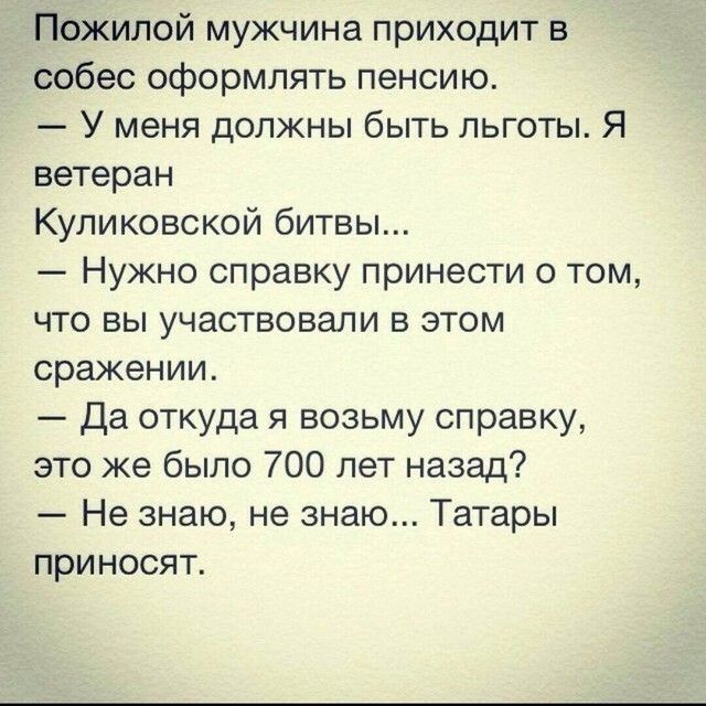 Пожилой мужчина приходит в собес оформлять пенсию У меня должны быть льготы Я ветеран Куликовской битвы Нужно справку принести о том что вы участвовали в этом сражении Да откуда я возьму справку это же было 700 лет назад Не знаю не знаю Татары приносят