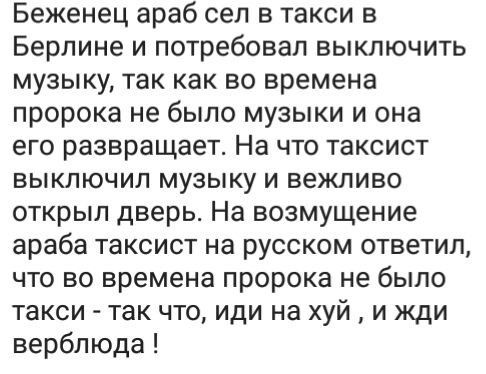 Беженец араб сел в такси в Берлине и потребовал выключить музыку так как во времена пророка не было музыки и она его развращает На что таксист выключил музыку и вежливо открыл дверь На возмущение араба таксист на русском ответил что во времена пророка не было такси так что иди на хуй и жди верблюда