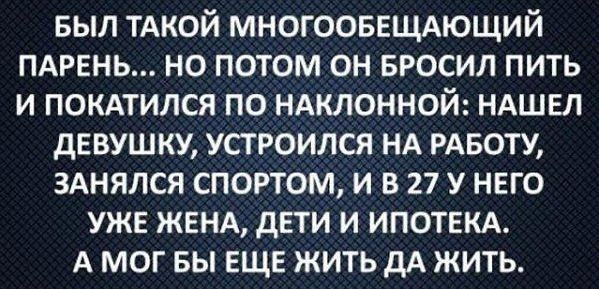 выл ТАКОЙ МНОГООБЕЩАЮЩИЙ ПАРЕНЬ но потом он БРОСИЛ пить и покмился по НАклонной НАШЕЛ двушку устроился НА РАБОТУ ЗАНЯЛСЯ спортом и в 27 у него уже ЖЕНА дети и ИПОТЕКА А мог вы ЕЩЕ жить дА жить