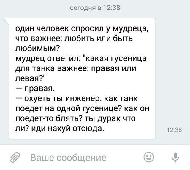 сегодня 51238 один человек спросил у мудреца что важнее любить или быть любимым мудрец ответил какая гусеница для танка важнее правая или левая правая охуеть ты инженер как танк поедет на одной гусенице как он поедет то блять ты дурак что ли иди нахуй отсюда