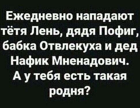 Ежедневно нападают тётя Лень дядя Пофиг бабка Отвлекуха и дед Нафик Мненадович А у тебя есть такая родня