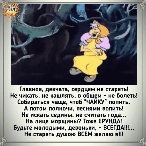 Главное девчата сердцем не стареть Не чихать не кашлять в общем не болеть Собираться чаще Чтоб ЧАЙКУ попить А потом полночи песнями вопить Не искать седины не считать года На лице морщины Тоже ЕРУНДА Будьте мплодыми девоньки ВСЕГДА Не стареть душою ВСЕМ желаю яШ