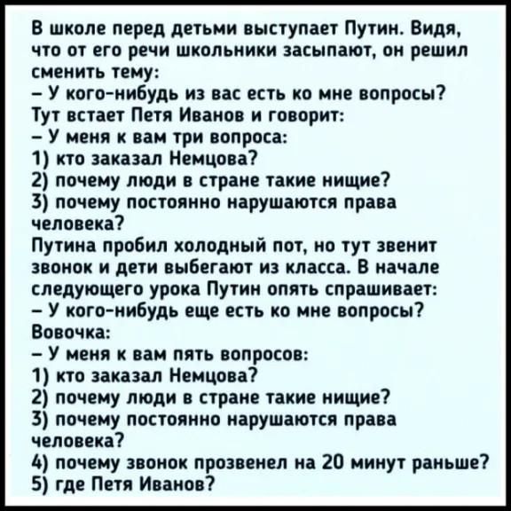 В школе перед детьми выступает Путин Видя что от его речи школьники засыпают он решил сменить тему У кого нибудь из вас есть но мне вопросы Тут встает Петя Иванов и говорит У меня к вам три вопроса 1 кто заказал Немцова 2 почему люди в стране такие нищие 3 почему постоянно нарушаются права человека Путина пробил холодный пот но тут звенит звонок и дети выбегают из класса в начале следующего урока 